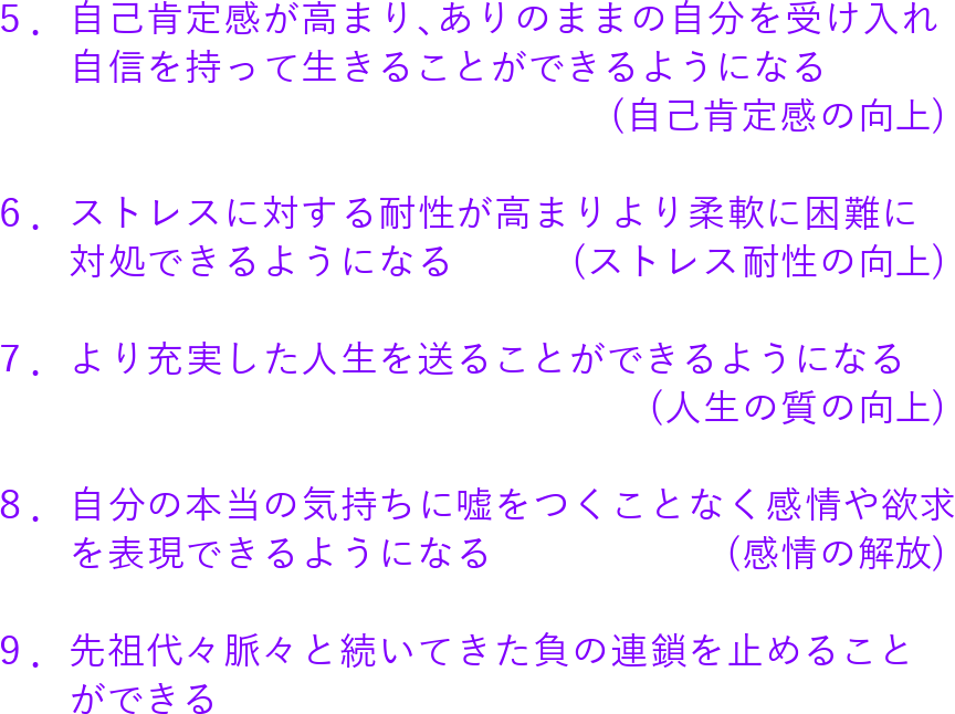 5.自己肯定感が高まり、ありのままの自分を受け入れ
自信を持って生きることができるようになる
(自己肯定感の向上)
6.ストレスに対する耐性が高まりより柔軟に困難に
対処できるようになる (ストレス耐性の向上)
7.より充実した人生を送ることができるようになる
(人生の質の向上)
8.自分の本当の気持ちに嘘をつくことなく感情や欲求
を表現できるようになる (感情の解放)
9.先祖代々脈々と続いてきた負の連鎖を止めること
ができる